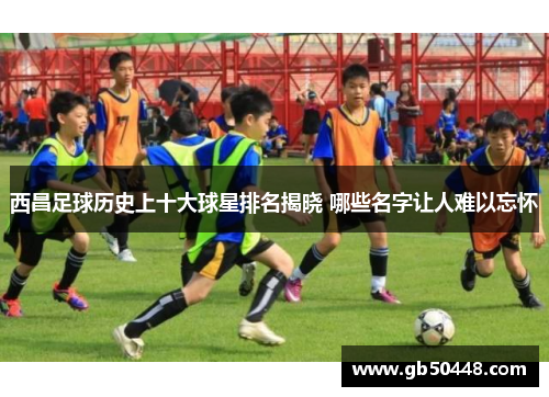 西昌足球历史上十大球星排名揭晓 哪些名字让人难以忘怀